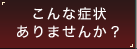 こんな症状ありませんか？